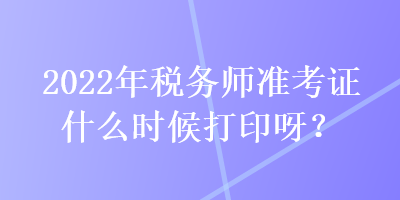 2022年稅務(wù)師準考證什么時候打印呀？