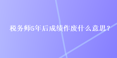 稅務(wù)師5年后成績作廢什么意思？