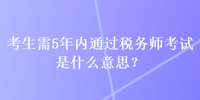 考生需5年內(nèi)通過稅務(wù)師考試是什么意思？