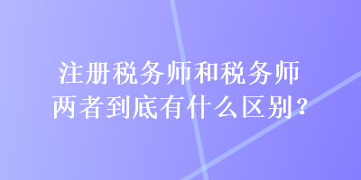 注冊(cè)稅務(wù)師和稅務(wù)師兩者到底有什么區(qū)別？