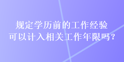 規(guī)定學(xué)歷前的工作經(jīng)驗(yàn)可以計(jì)入相關(guān)工作年限嗎？