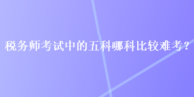 稅務(wù)師考試中的五科哪科比較難考？