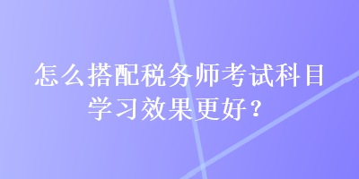 怎么搭配稅務(wù)師考試科目學(xué)習(xí)效果更好？