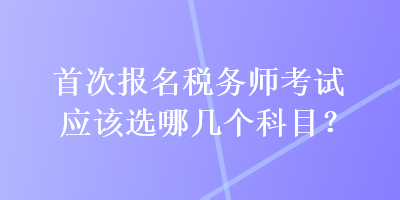 首次報(bào)名稅務(wù)師考試應(yīng)該選哪幾個(gè)科目？