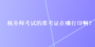 稅務(wù)師考試的準(zhǔn)考證在哪打印啊？