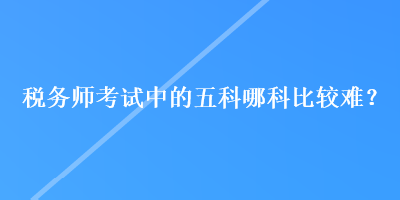 稅務(wù)師考試中的五科哪科比較難？