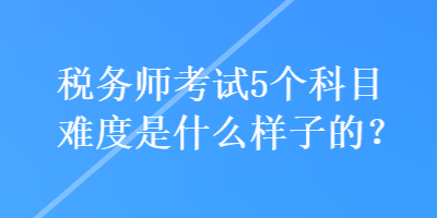 稅務(wù)師考試5個科目難度是什么樣子的？