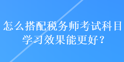 怎么搭配稅務(wù)師考試科目學(xué)習(xí)效果能更好？