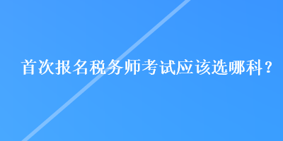 首次報(bào)名稅務(wù)師考試應(yīng)該選哪科？