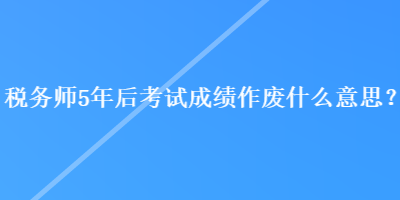 稅務(wù)師5年后考試成績(jī)作廢什么意思？