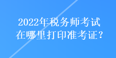 2022年稅務(wù)師考試在哪里打印準(zhǔn)考證？