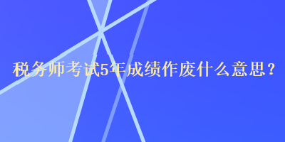 稅務(wù)師考試5年成績作廢什么意思？