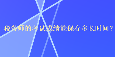 稅務(wù)師的考試成績能保存多長時間？