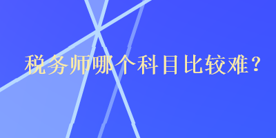 稅務(wù)師哪個(gè)科目比較難？