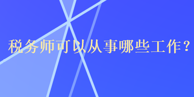 稅務(wù)師可以從事哪些工作？