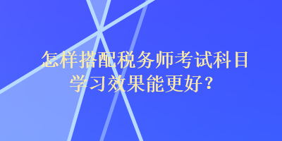 怎樣搭配稅務師考試科目學習效果能更好？