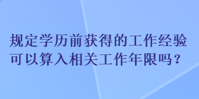 規(guī)定學歷前獲得的工作經(jīng)驗可以算入相關工作年限嗎？