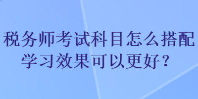 稅務(wù)師考試科目怎么搭配學(xué)習(xí)效果可以更好？