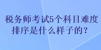 稅務(wù)師考試5個科目難度排序是什么樣子的？