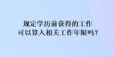 規(guī)定學歷前獲得的工作可以算入相關(guān)工作年限嗎？