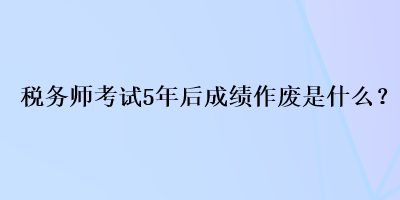 稅務(wù)師考試5年后成績作廢是什么？