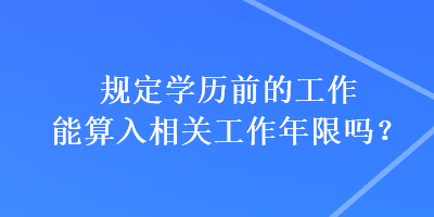 規(guī)定學(xué)歷前的工作能算入相關(guān)工作年限嗎？