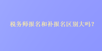 稅務(wù)師報(bào)名和補(bǔ)報(bào)名區(qū)別大嗎？