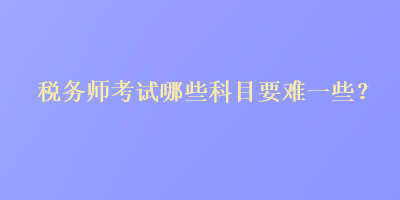 稅務(wù)師考試哪些科目要難一些？