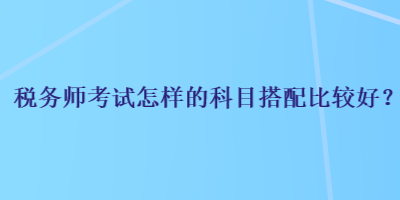 稅務(wù)師考試怎樣的科目搭配比較好？