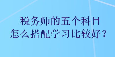 稅務(wù)師的五個科目怎么搭配學(xué)習(xí)比較好？