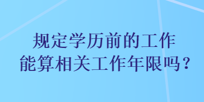 規(guī)定學歷前的工作能算相關工作年限嗎？