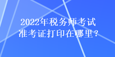 2022年稅務(wù)師考試準(zhǔn)考證打印在哪里？