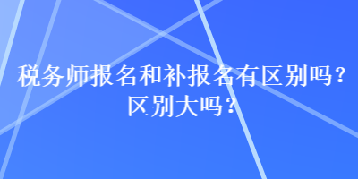 稅務(wù)師報(bào)名和補(bǔ)報(bào)名有區(qū)別嗎？區(qū)別大嗎？