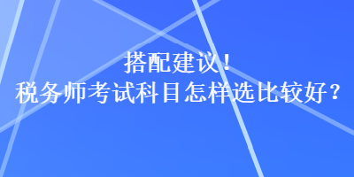 搭配建議！稅務(wù)師考試科目怎樣選比較好？