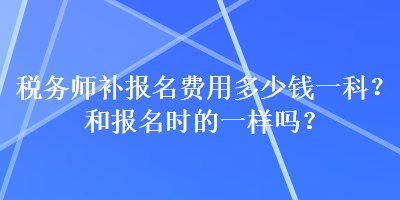 稅務(wù)師補(bǔ)報(bào)名費(fèi)用多少錢一科？和報(bào)名時(shí)的一樣嗎？