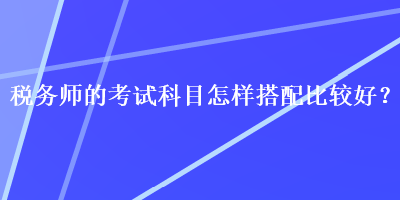 稅務(wù)師的考試科目怎樣搭配比較好？