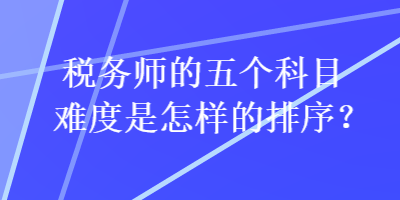 稅務(wù)師的五個(gè)科目難度是怎樣的排序？