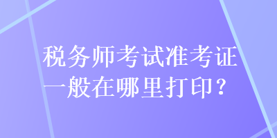 稅務(wù)師考試準(zhǔn)考證一般在哪里打印？