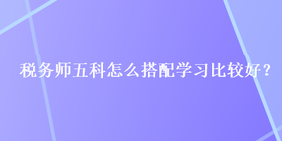 稅務(wù)師五科怎么搭配學(xué)習(xí)比較好？