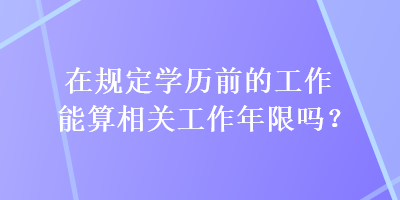 在規(guī)定學(xué)歷前的工作能算相關(guān)工作年限嗎？