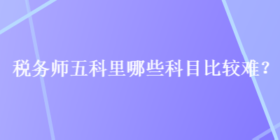 稅務(wù)師五科里哪些科目比較難？