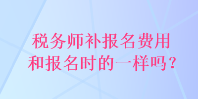 稅務(wù)師補報名費用和報名時的一樣嗎？