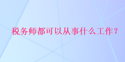 稅務(wù)師都可以從事什么工作？