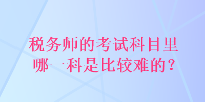 稅務(wù)師的考試科目里哪一科是比較難的？