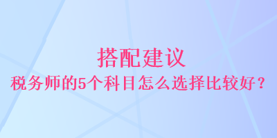 搭配建議 稅務(wù)師的5個(gè)科目怎么選擇比較好？