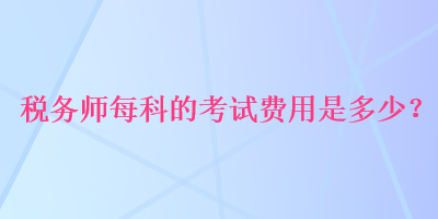 稅務(wù)師每科的考試費(fèi)用是多少？