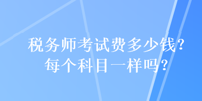 稅務(wù)師考試費(fèi)多少錢？每個科目一樣嗎？