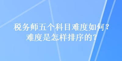 稅務(wù)師五個(gè)科目難度如何？難度是怎樣排序的？