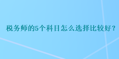 稅務(wù)師的5個(gè)科目怎么選擇比較好？