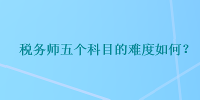 稅務(wù)師五個科目的難度如何？